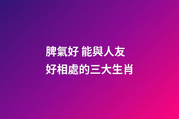 脾氣好 能與人友好相處的三大生肖